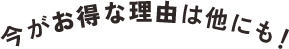 今がお得な理由は他にも！