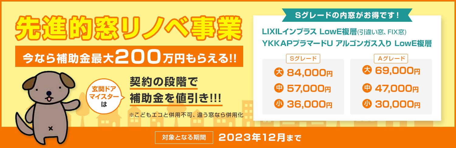 先進的窓リノベ事業 玄関ドアマイスターは契約の段階で補助金を値引き！！！ LowE複層ガラスの内窓なら 最大200万円 大69,000円　中47,000円　小30,000円 2023年12月まで　予算満了で終了！早い者勝ち！ ※こどもエコと併用不可、違う窓なら併用化
